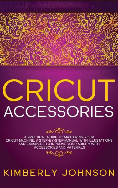 Cricut Accessories: A Practical Guide to Mastering Your Cricut Machine. A step-by-Step Manual with Illustations and Examples to Improve yo
