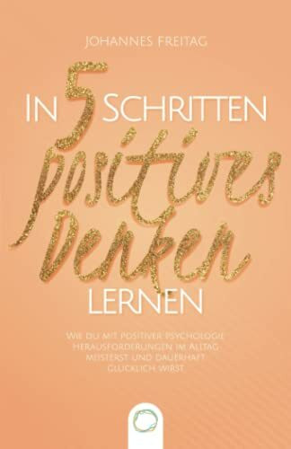 In 5 Schritten positives Denken lernen: Wie du mit positiver Psychologie Herausforderungen im Alltag meisterst und dauerhaft glücklich wirst