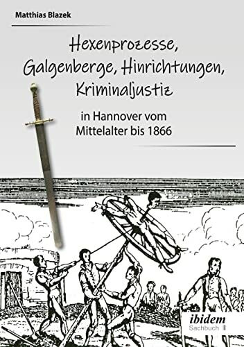 Ein dunkles Kapitel der deutschen Geschichte: Hexenprozesse, Galgenberge, Hinrichtungen, Kriminaljustiz: in Hannover vom Mittelalter bis 1866