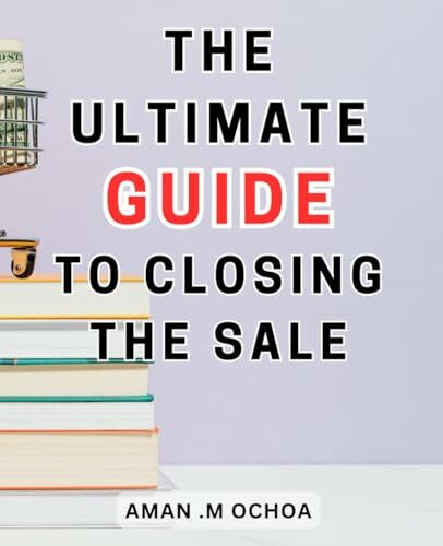 The Ultimate Guide To Closing The Sale: Closing Sales Made Simple | The-Ultimate-Step-by-Step Guide-to Mastering the Art and Achieving Phenomenal Results
