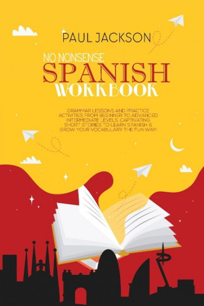 No Nonsense Spanish Workbook: Grammar Lessons and Practice Activities from Beginner to Advanced Intermediate Levels. Captivating Short Stories to Le