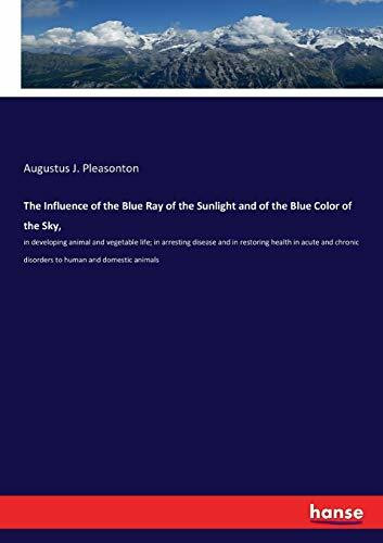 The Influence of the Blue Ray of the Sunlight and of the Blue Color of the Sky,: in developing animal and vegetable life; in arresting disease and in ... disorders to human and domestic animals