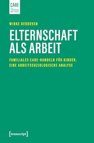 Elternschaft als Arbeit: Familiales Care-Handeln für Kinder. Eine arbeitssoziologische Analyse (Care - Forschung und Praxis)
