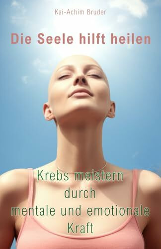Die Seele hilft heilen: Krebs meistern durch mentale und emotionale Kraft (Leben mit Krebs – Ganzheitliche Wege zur Unterstützung der Heilung und Stärkung)