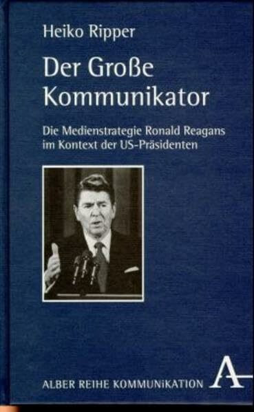 Der Grosse Kommunikator: Die Medienstrategie Ronald Reagans im Kontext der US-Präsidenten (Alber-Reihe Kommunikation)