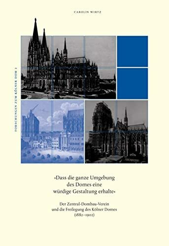 Dass die ganze Umgebung des Domes eine würdige Gestaltung erhalte: Der Zentral-Dombau-Verein und die Freilegung des Kölner Domes (1882-1902) (Forschungen zum Kölner Dom)