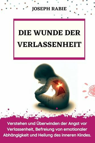 Die Wunde Der Verlassenheit: Verstehen und Überwinden der Angst vor Verlassenheit, Befreiung von emotionaler Abhängigkeit und Heilung des inneren Kindes.