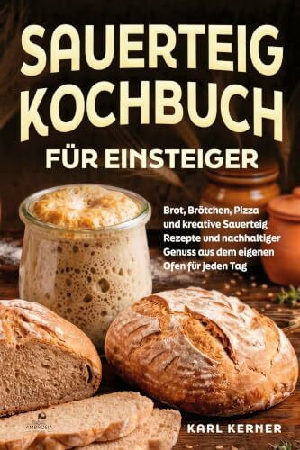 Sauerteig Kochbuch für Einsteiger: Brot, Brötchen, Pizza und kreative Sauerteig Rezepte und nachhaltiger Genuss aus dem eigenen Ofen für jeden Tag