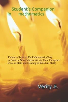 Student's Companion in Mathematics: Things to Know to Find Mathematics Easy ( a Book on What Mathematics Is, How Things Are Done in Math and Meaning o