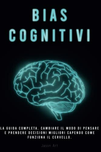 BIAS COGNITIVI: La Guida Completa. Cambiare Il Modo Di Pensare E Prendere Decisioni Migliori Capendo Come Funziona Il Cervello.