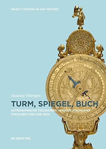 Turm, Spiegel, Buch: Astronomische Tischuhren in Süddeutschland zwischen 1450 und 1650 (Object Studies in Art History, 6)
