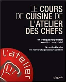 le cours de cuisine de l'atelier des chefs 100 techniques indispensables pour cuisiner comme un chef 50 recettes illustrées