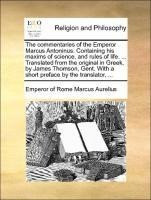 The commentaries of the Emperor Marcus Antoninus. Containing his maxims of science, and rules of life. ... Translated from the original in Greek, by James Thomson, Gent. With a short preface by the tr