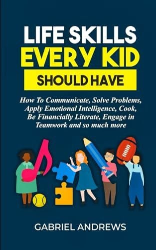 Life Skills Every Kid Should Have: How to Communicate, Solve Problems, Apply Emotional Intelligence, Cook, Be Financially Literate, Engage in Teamwork and so much more