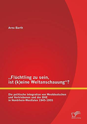 „Flüchtling zu sein, ist (k)eine Weltanschauung“? Die politische Integration von Westdeutschen und Vertriebenen und der BHE in Nordrhein-Westfalen 1945-1955