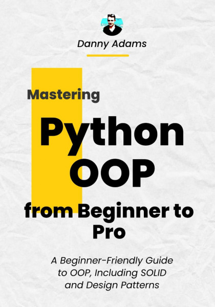 Python OOP: Object Oriented Programming from Beginner to Pro: A Beginner-Friendly Guide to OOP, Including SOLID and Design Patterns