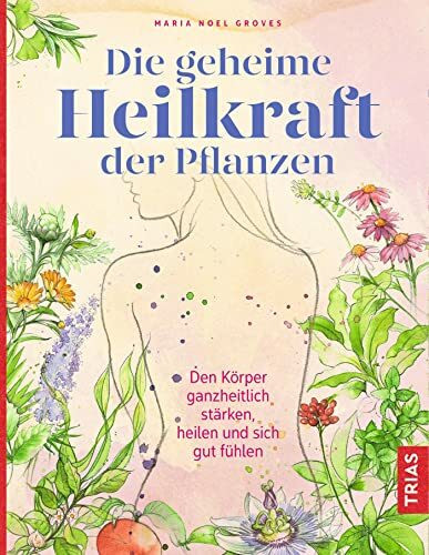 Die geheime Heilkraft der Pflanzen: Den Körper ganzheitlich stärken, heilen und sich gut fühlen