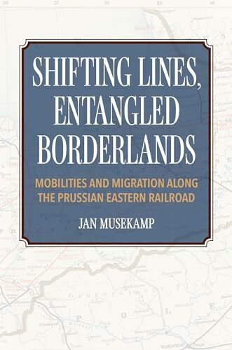 Shifting Lines, Entangled Borderlands: Mobilities and Migration Along the Prussian Eastern Railroad
