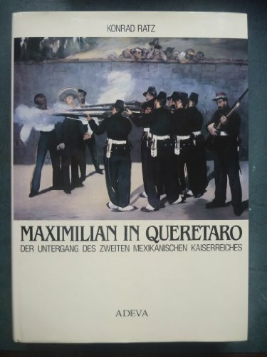 Maximilian in Queretaro: Bilddokumentation über den Untergang des Zweiten Mexikanischen Kaiserreiches