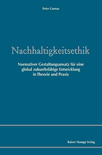 Nachhaltigkeitsethik: Normativer Gestaltungsansatz für eine global zukunftsfähige Entwicklung in Theorie und Praxis