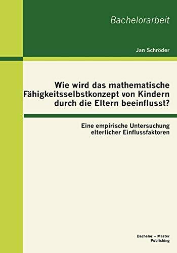 Wie wird das mathematische Fähigkeitsselbstkonzept von Kindern durch die Eltern beeinflusst? Eine empirische Untersuchung elterlicher ... elterlicher Einflussfaktoren. Bachelorarbeit