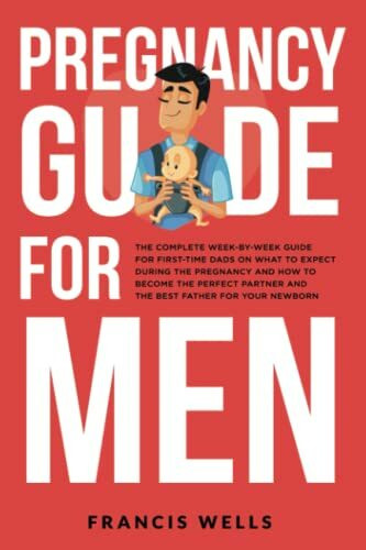 Pregnancy Guide for Men: The Complete Week-By-Week Guide for First-time Dads on What to Expect During the Pregnancy and How to Become the Perfect Partner and The Best Father for Your Newborn
