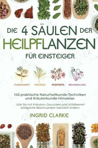 Die 4 Säulen der Heilpflanzen: 143 praktische Naturheilkunde-Techniken und Kräuterkunde-Hinweise für Einsteiger. Wie Sie mit Kräutern, Gewürzen und Wildbeeren alltägliche Beschwerden natürlich lindern