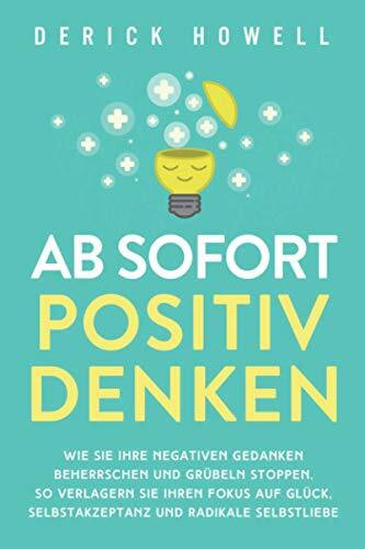 Ab sofort positiv denken: Wie Sie Ihre negativen Gedanken beherrschen und Grübeln stoppen. So verlagern Sie Ihren Fokus auf Glück, Selbstakzeptanz und radikale Selbstliebe