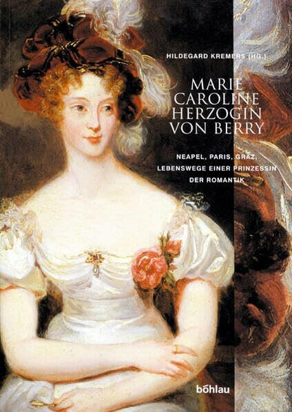 Marie Caroline Herzogin von Berry: Neapel, Paris, Graz, Lebenswege einer Prinzessin der Romantik