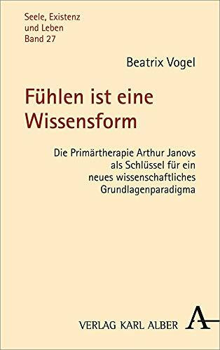 Fühlen ist eine Wissensform: Die Primärtherapie Arthur Janovs als Schlüssel für ein neues wissenschaftliches Grundlagenparadigma (Seele, Existenz und Leben)