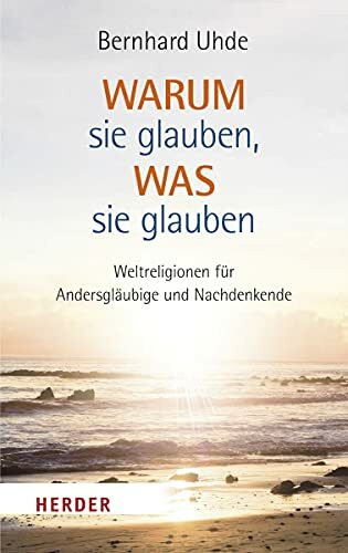 Warum sie glauben, was sie glauben: Weltreligionen für Andersgläubige und Nachdenkende