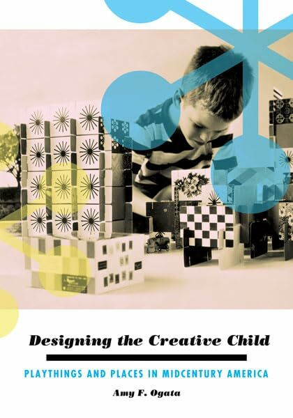 Designing the Creative Child: Playthings and Places in Midcentury America (Architecture, Landscape, and American Culture)