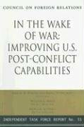 In the Wake of War: Improving U.S. Post-Conflict Capabilities: Report of an Independent Task Force (Independent Task Force Report)