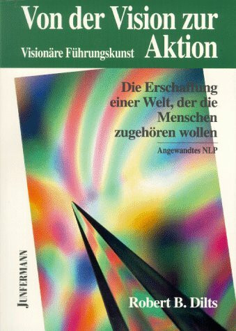 Von der Vision zur Aktion. Die Erschaffung einer Welt, der die Menschen zugehören wollen - Visionäre Führungskunst - angewandtes NLP
