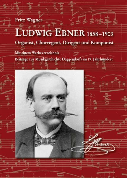 Ludwig Ebner 1858-1903 Organist, Chorregent, Dirigent und Komponist: Mit einem Werkeverzeichnis. Beiträge zur Musikgeschichte Deggendorfs im 19. Jahrhundert (Komponisten aus Niederbayern)