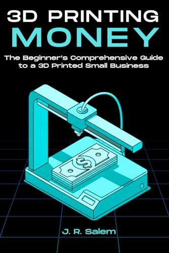 3D Printing Money: The Beginner’s Comprehensive Guide to a 3D Printed Small Business