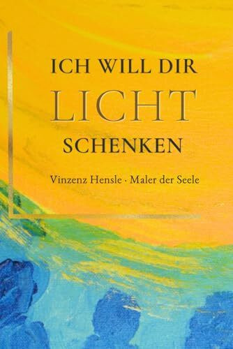 ICH WILL DIR LICHT SCHENKEN: Trost und Inspiration: Bilder nach einer Nahtoderfahrung von Vinzenz Hensle, Maler der Seele