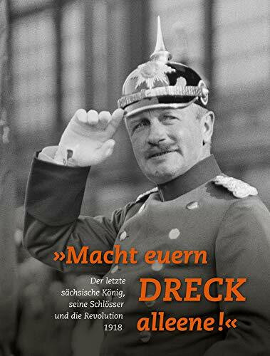 »Macht euern Dreck alleene!«: Der letzte sächsische König, seine Schlösser und die Revolution 1918