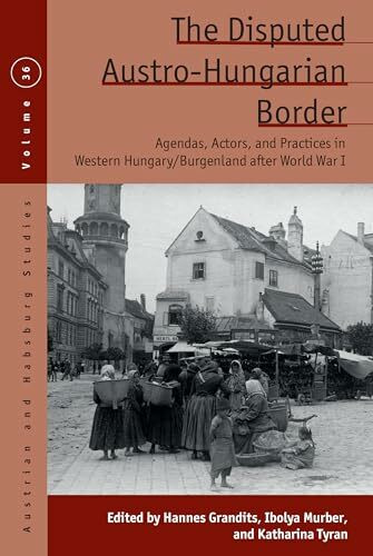 The Disputed Austro-Hungarian Border: Agendas, Actors, and Practices in Western Hungary/Burgenland after World War I (Austrian and Habsburg Studies, 36)