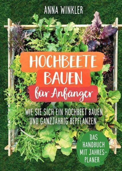 Hochbeete bauen für Anfänger: Wie Sie sich ein Hochbeet bauen und ganzjährig bepflanzen - Das Handbuch mit Jahresplaner
