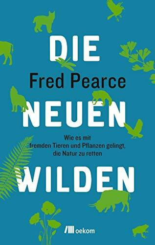 Die neuen Wilden: Wie es mit fremden Tieren und Pflanzen gelingt, die Natur zu retten