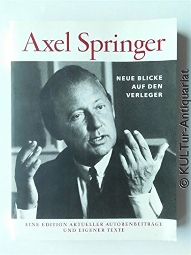 Axel Springer - Neue Blicke auf den Verleger: Eine Edition aktueller Autorenbeiträge und eigener Texte