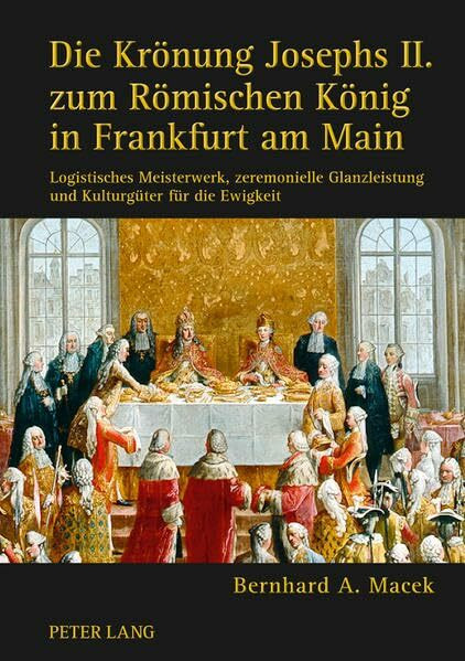 Die Krönung Josephs II. zum Römischen König in Frankfurt am Main: Logistisches Meisterwerk, zeremonielle Glanzleistung und Kulturgüter für die Ewigkeit