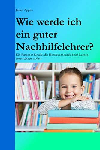 Wie werde ich ein guter Nachhilfelehrer?: Ein Ratgeber für alle, die Heranwachsende beim Lernen unterstützen wollen