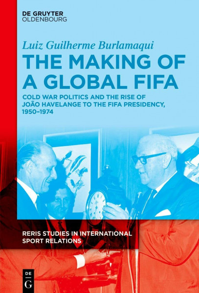 The Making of a Global FIFA: Cold War Politics and the Rise of João Havelange to the FIFA Presidency, 1950–1974 (RERIS Studies in International Sport Relations, 1)