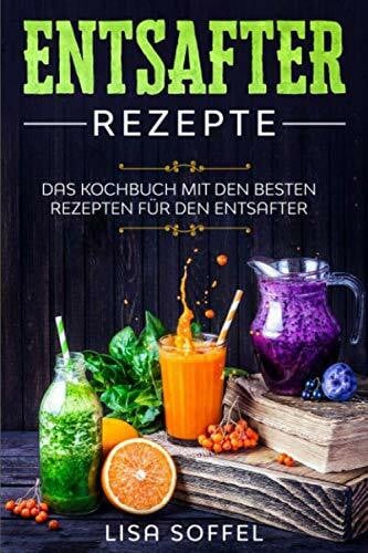 Entsafter Rezepte: Das Kochbuch mit den besten Rezepten für den Entsafter