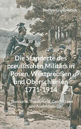 Die Standorte des preußischen Militärs in Posen, Westpreußen und Oberschlesien 1771-1914: Standorte, Truppenteile, Geschichten und Anekdoten