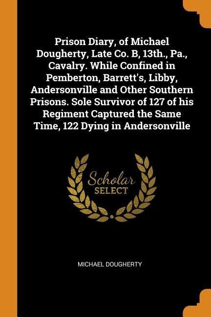 Prison Diary, of Michael Dougherty, Late Co. B, 13th., Pa., Cavalry. While Confined in Pembert...