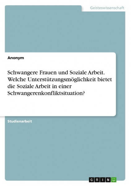 Schwangere Frauen und Soziale Arbeit. Welche Unterstützungsmöglichkeit bietet die Soziale Arbeit in einer Schwangerenkonfliktsituation?