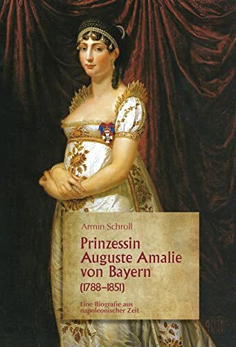 Prinzessin Auguste Amalie von Bayern 1788-1851: Eine Biografie aus napoleonischer Zeit: Eine Biographie aus napoleonischer Zeit